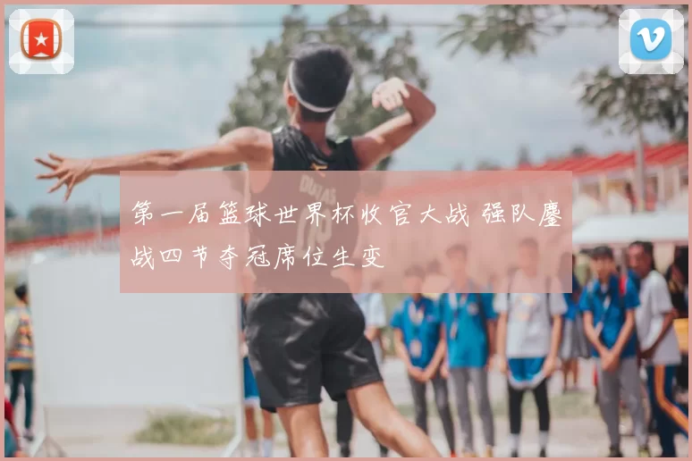 第一届篮球世界杯收官大战 强队鏖战四节夺冠席位生变