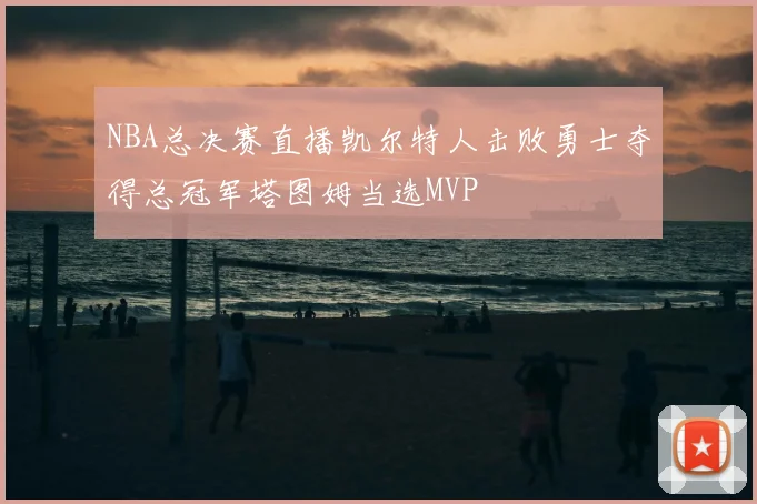 NBA总决赛直播凯尔特人击败勇士夺得总冠军塔图姆当选MVP