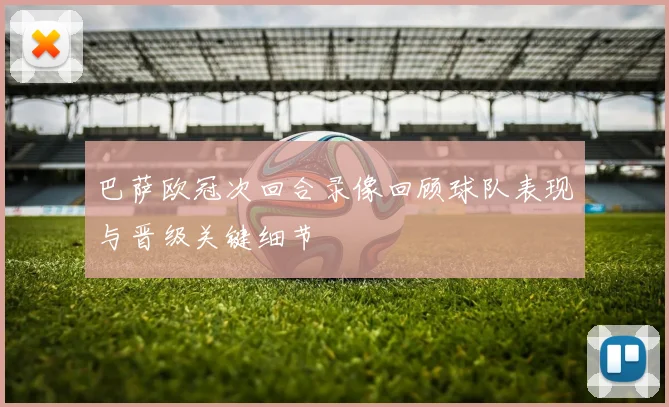 巴萨欧冠次回合录像回顾球队表现与晋级关键细节