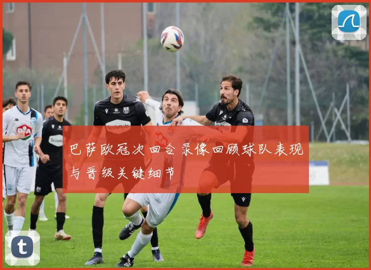 巴萨欧冠次回合录像回顾球队表现与晋级关键细节