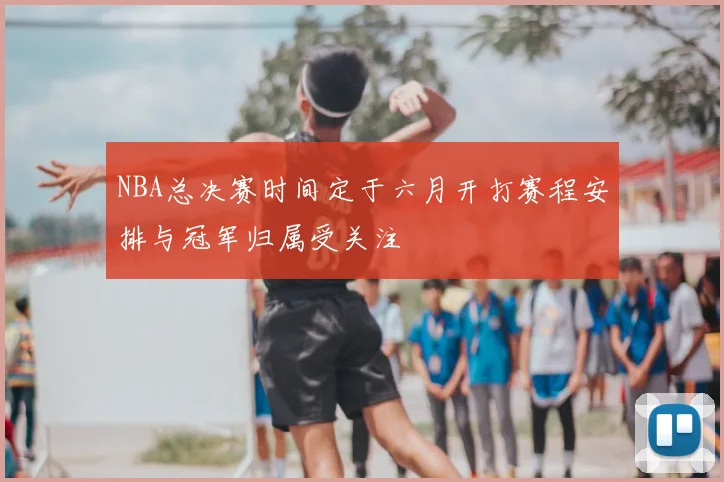 NBA总决赛时间定于六月开打赛程安排与冠军归属受关注