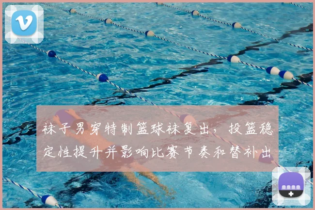 袜子男穿特制篮球袜复出，投篮稳定性提升并影响比赛节奏和替补出场时间